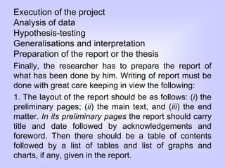 Execution of the project
Analysis of data
Hypothesis-testing
Generalisations and interpretation
Preparation of the report or the thesis
Finally, the researcher has to prepare the report of
what has been done by him. Writing of report must be
done with great care keeping in view the following:
1. The layout of the report should be as follows: (i) the
preliminary pages; (ii) the main text, and (iii) the end
matter. In its preliminary pages the report should carry
title and date followed by acknowledgements and
foreword. Then there should be a table of contents
followed by a list of tables and list of graphs and
charts, if any, given in the report.
 