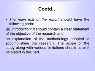 Contd…
• The main text of the report should have the
following parts:
(a) Introduction: It should contain a clear statement
of the objective of the research and
an explanation of the methodology adopted in
accomplishing the research. The scope of the
study along with various limitations should as well
be stated in this part.
 