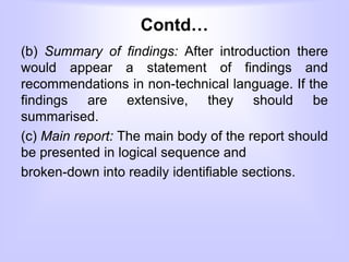 Contd…
(b) Summary of findings: After introduction there
would appear a statement of findings and
recommendations in non-technical language. If the
findings are extensive, they should be
summarised.
(c) Main report: The main body of the report should
be presented in logical sequence and
broken-down into readily identifiable sections.
 