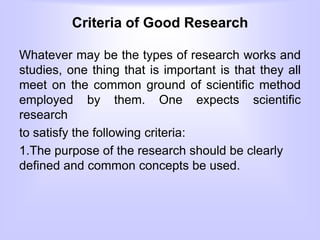 Criteria of Good Research
Whatever may be the types of research works and
studies, one thing that is important is that they all
meet on the common ground of scientific method
employed by them. One expects scientific
research
to satisfy the following criteria:
1.The purpose of the research should be clearly
defined and common concepts be used.
 