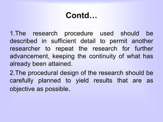 Contd…
1.The research procedure used should be
described in sufficient detail to permit another
researcher to repeat the research for further
advancement, keeping the continuity of what has
already been attained.
2.The procedural design of the research should be
carefully planned to yield results that are as
objective as possible.
 