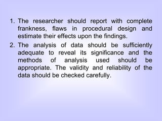 1. The researcher should report with complete
frankness, flaws in procedural design and
estimate their effects upon the findings.
2. The analysis of data should be sufficiently
adequate to reveal its significance and the
methods of analysis used should be
appropriate. The validity and reliability of the
data should be checked carefully.
 