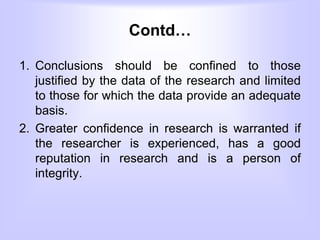 Contd…
1. Conclusions should be confined to those
justified by the data of the research and limited
to those for which the data provide an adequate
basis.
2. Greater confidence in research is warranted if
the researcher is experienced, has a good
reputation in research and is a person of
integrity.
 