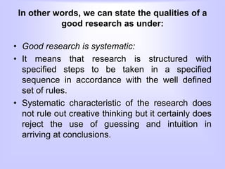 In other words, we can state the qualities of a
good research as under:
• Good research is systematic:
• It means that research is structured with
specified steps to be taken in a specified
sequence in accordance with the well defined
set of rules.
• Systematic characteristic of the research does
not rule out creative thinking but it certainly does
reject the use of guessing and intuition in
arriving at conclusions.
 