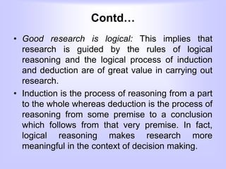 Contd…
• Good research is logical: This implies that
research is guided by the rules of logical
reasoning and the logical process of induction
and deduction are of great value in carrying out
research.
• Induction is the process of reasoning from a part
to the whole whereas deduction is the process of
reasoning from some premise to a conclusion
which follows from that very premise. In fact,
logical reasoning makes research more
meaningful in the context of decision making.
 