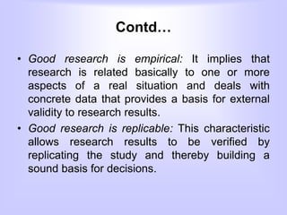 Contd…
• Good research is empirical: It implies that
research is related basically to one or more
aspects of a real situation and deals with
concrete data that provides a basis for external
validity to research results.
• Good research is replicable: This characteristic
allows research results to be verified by
replicating the study and thereby building a
sound basis for decisions.
 