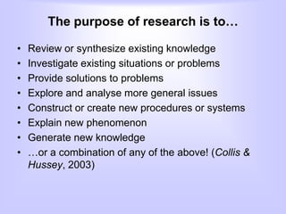 The purpose of research is to…
• Review or synthesize existing knowledge
• Investigate existing situations or problems
• Provide solutions to problems
• Explore and analyse more general issues
• Construct or create new procedures or systems
• Explain new phenomenon
• Generate new knowledge
• …or a combination of any of the above! (Collis &
Hussey, 2003)
 