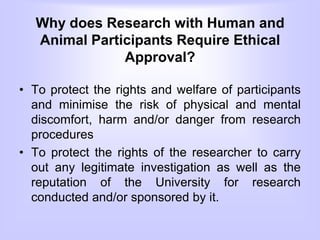 Why does Research with Human and
Animal Participants Require Ethical
Approval?
• To protect the rights and welfare of participants
and minimise the risk of physical and mental
discomfort, harm and/or danger from research
procedures
• To protect the rights of the researcher to carry
out any legitimate investigation as well as the
reputation of the University for research
conducted and/or sponsored by it.
 