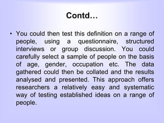 Contd…
• You could then test this definition on a range of
people, using a questionnaire, structured
interviews or group discussion. You could
carefully select a sample of people on the basis
of age, gender, occupation etc. The data
gathered could then be collated and the results
analysed and presented. This approach offers
researchers a relatively easy and systematic
way of testing established ideas on a range of
people.
 