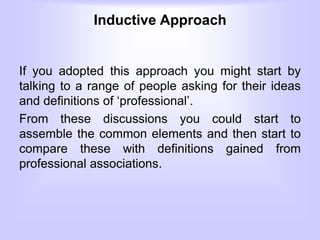 Inductive Approach
If you adopted this approach you might start by
talking to a range of people asking for their ideas
and definitions of ‘professional’.
From these discussions you could start to
assemble the common elements and then start to
compare these with definitions gained from
professional associations.
 