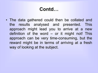 Contd…
• The data gathered could then be collated and
the results analysed and presented. This
approach might lead you to arrive at a new
definition of the word – or it might not! This
approach can be very time-consuming, but the
reward might be in terms of arriving at a fresh
way of looking at the subject.
 
