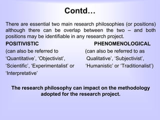 Contd…
There are essential two main research philosophies (or positions)
although there can be overlap between the two – and both
positions may be identifiable in any research project.
POSITIVISTIC PHENOMENOLOGICAL
(can also be referred to (can also be referred to as
‘Quantitative’, ‘Objectivist’, Qualitative’, ‘Subjectivist’,
‘Scientific’, ‘Experimentalist’ or ‘Humanistic’ or ‘Traditionalist’)
‘Interpretative’
The research philosophy can impact on the methodology
adopted for the research project.
 