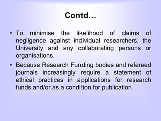 Contd…
• To minimise the likelihood of claims of
negligence against individual researchers, the
University and any collaborating persons or
organisations.
• Because Research Funding bodies and refereed
journals increasingly require a statement of
ethical practices in applications for research
funds and/or as a condition for publication.
 