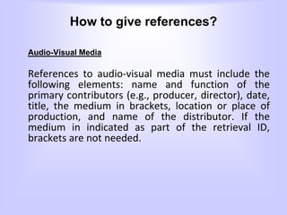How to give references?
Audio-Visual Media
References to audio-visual media must include the
following elements: name and function of the
primary contributors (e.g., producer, director), date,
title, the medium in brackets, location or place of
production, and name of the distributor. If the
medium in indicated as part of the retrieval ID,
brackets are not needed.
 
