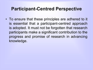 Participant-Centred Perspective
• To ensure that these principles are adhered to it
is essential that a participant-centred approach
is adopted. It must not be forgotten that research
participants make a significant contribution to the
progress and promise of research in advancing
knowledge.
 