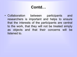 Contd…
• Collaboration between participants and
researchers is important and helps to ensure
that the interests of the participants are central
to the work, that they will not be treated simply
as objects and that their concerns will be
listened to.
 