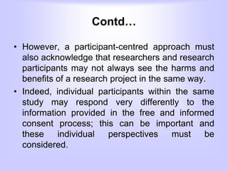 Contd…
• However, a participant-centred approach must
also acknowledge that researchers and research
participants may not always see the harms and
benefits of a research project in the same way.
• Indeed, individual participants within the same
study may respond very differently to the
information provided in the free and informed
consent process; this can be important and
these individual perspectives must be
considered.
 