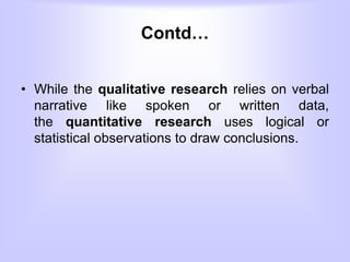Contd…
• While the qualitative research relies on verbal
narrative like spoken or written data,
the quantitative research uses logical or
statistical observations to draw conclusions.
 