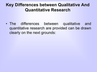 Key Differences between Qualitative And
Quantitative Research
• The differences between qualitative and
quantitative research are provided can be drawn
clearly on the next grounds:
 