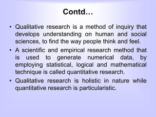 Contd…
• Qualitative research is a method of inquiry that
develops understanding on human and social
sciences, to find the way people think and feel.
• A scientific and empirical research method that
is used to generate numerical data, by
employing statistical, logical and mathematical
technique is called quantitative research.
• Qualitative research is holistic in nature while
quantitative research is particularistic.
 