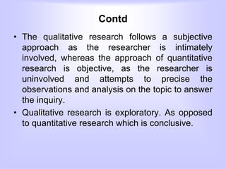 Contd
• The qualitative research follows a subjective
approach as the researcher is intimately
involved, whereas the approach of quantitative
research is objective, as the researcher is
uninvolved and attempts to precise the
observations and analysis on the topic to answer
the inquiry.
• Qualitative research is exploratory. As opposed
to quantitative research which is conclusive.
 