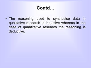 Contd…
• The reasoning used to synthesise data in
qualitative research is inductive whereas in the
case of quantitative research the reasoning is
deductive.
 