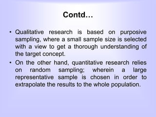 Contd…
• Qualitative research is based on purposive
sampling, where a small sample size is selected
with a view to get a thorough understanding of
the target concept.
• On the other hand, quantitative research relies
on random sampling; wherein a large
representative sample is chosen in order to
extrapolate the results to the whole population.
 