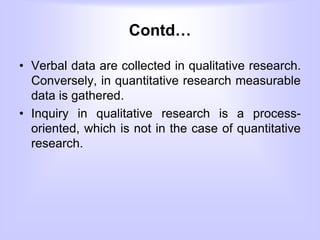 Contd…
• Verbal data are collected in qualitative research.
Conversely, in quantitative research measurable
data is gathered.
• Inquiry in qualitative research is a process-
oriented, which is not in the case of quantitative
research.
 