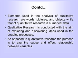 Contd…
• Elements used in the analysis of qualitative
research are words, pictures, and objects while
that of quantitative research is numerical data.
• Qualitative Research is conducted with the aim
of exploring and discovering ideas used in the
ongoing processes.
• As opposed to quantitative research the purpose
is to examine cause and effect relationship
between variables.
 