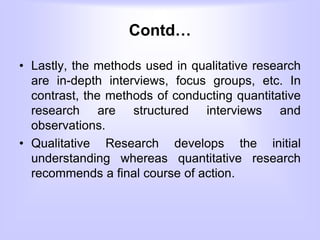 Contd…
• Lastly, the methods used in qualitative research
are in-depth interviews, focus groups, etc. In
contrast, the methods of conducting quantitative
research are structured interviews and
observations.
• Qualitative Research develops the initial
understanding whereas quantitative research
recommends a final course of action.
 