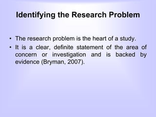 Identifying the Research Problem
• The research problem is the heart of a study.
• It is a clear, definite statement of the area of
concern or investigation and is backed by
evidence (Bryman, 2007).
 