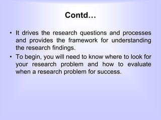 Contd…
• It drives the research questions and processes
and provides the framework for understanding
the research findings.
• To begin, you will need to know where to look for
your research problem and how to evaluate
when a research problem for success.
 