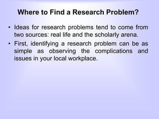 Where to Find a Research Problem?
• Ideas for research problems tend to come from
two sources: real life and the scholarly arena.
• First, identifying a research problem can be as
simple as observing the complications and
issues in your local workplace.
 