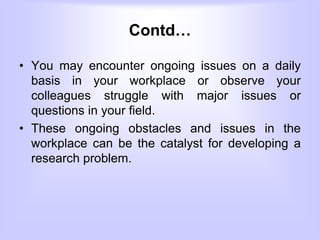 Contd…
• You may encounter ongoing issues on a daily
basis in your workplace or observe your
colleagues struggle with major issues or
questions in your field.
• These ongoing obstacles and issues in the
workplace can be the catalyst for developing a
research problem.
 