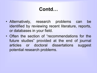 Contd…
• Alternatively, research problems can be
identified by reviewing recent literature, reports,
or databases in your field.
• Often the section of “recommendations for the
future studies” provided at the end of journal
articles or doctoral dissertations suggest
potential research problems.
 