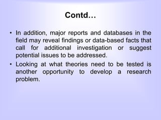 Contd…
• In addition, major reports and databases in the
field may reveal findings or data-based facts that
call for additional investigation or suggest
potential issues to be addressed.
• Looking at what theories need to be tested is
another opportunity to develop a research
problem.
 