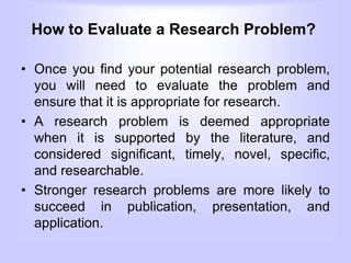 How to Evaluate a Research Problem?
• Once you find your potential research problem,
you will need to evaluate the problem and
ensure that it is appropriate for research.
• A research problem is deemed appropriate
when it is supported by the literature, and
considered significant, timely, novel, specific,
and researchable.
• Stronger research problems are more likely to
succeed in publication, presentation, and
application.
 