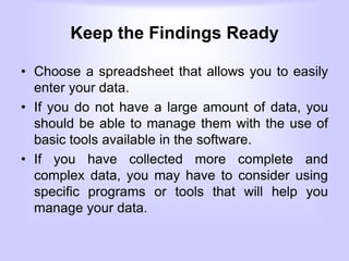 Keep the Findings Ready
• Choose a spreadsheet that allows you to easily
enter your data.
• If you do not have a large amount of data, you
should be able to manage them with the use of
basic tools available in the software.
• If you have collected more complete and
complex data, you may have to consider using
specific programs or tools that will help you
manage your data.
 