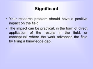 Significant
• Your research problem should have a positive
impact on the field.
• The impact can be practical, in the form of direct
application of the results in the field, or
conceptual, where the work advances the field
by filling a knowledge gap.
 