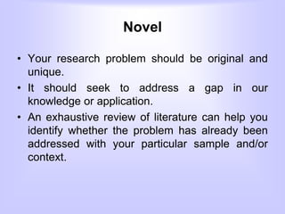 Novel
• Your research problem should be original and
unique.
• It should seek to address a gap in our
knowledge or application.
• An exhaustive review of literature can help you
identify whether the problem has already been
addressed with your particular sample and/or
context.
 
