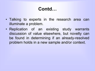 Contd…
• Talking to experts in the research area can
illuminate a problem.
• Replication of an existing study warrants
discussion of value elsewhere, but novelty can
be found in determining if an already-resolved
problem holds in a new sample and/or context.
 
