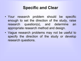 Specific and Clear
• Your research problem should be specific
enough to set the direction of the study, raise
research question(s), and determine an
appropriate research method and design.
• Vague research problems may not be useful to
specify the direction of the study or develop
research questions.
 