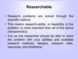 Researchable
• Research problems are solved through the
scientific method.
• This means research-ability, or feasibility of the
problem, is more important than all of the above
characteristics.
• You as the researcher should be able to solve
the problem with your abilities and available
research methods, designs, research sites,
resources, and timeframe.
 