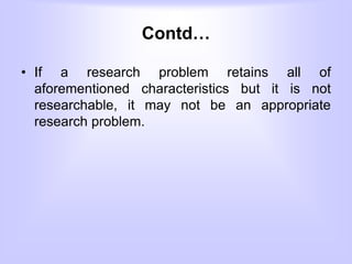 Contd…
• If a research problem retains all of
aforementioned characteristics but it is not
researchable, it may not be an appropriate
research problem.
 
