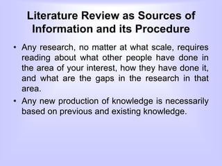 Literature Review as Sources of
Information and its Procedure
• Any research, no matter at what scale, requires
reading about what other people have done in
the area of your interest, how they have done it,
and what are the gaps in the research in that
area.
• Any new production of knowledge is necessarily
based on previous and existing knowledge.
 