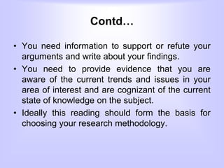 Contd…
• You need information to support or refute your
arguments and write about your findings.
• You need to provide evidence that you are
aware of the current trends and issues in your
area of interest and are cognizant of the current
state of knowledge on the subject.
• Ideally this reading should form the basis for
choosing your research methodology.
 
