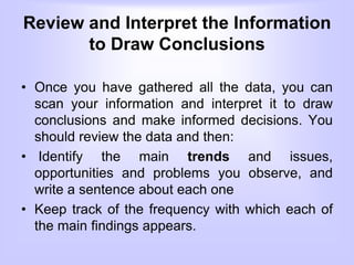 Review and Interpret the Information
to Draw Conclusions
• Once you have gathered all the data, you can
scan your information and interpret it to draw
conclusions and make informed decisions. You
should review the data and then:
• Identify the main trends and issues,
opportunities and problems you observe, and
write a sentence about each one
• Keep track of the frequency with which each of
the main findings appears.
 