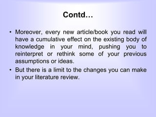 Contd…
• Moreover, every new article/book you read will
have a cumulative effect on the existing body of
knowledge in your mind, pushing you to
reinterpret or rethink some of your previous
assumptions or ideas.
• But there is a limit to the changes you can make
in your literature review.
 