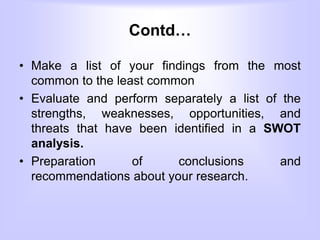 Contd…
• Make a list of your findings from the most
common to the least common
• Evaluate and perform separately a list of the
strengths, weaknesses, opportunities, and
threats that have been identified in a SWOT
analysis.
• Preparation of conclusions and
recommendations about your research.
 