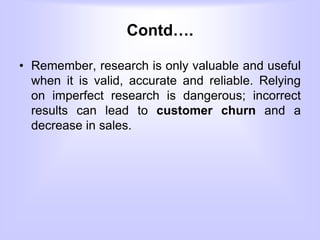 Contd….
• Remember, research is only valuable and useful
when it is valid, accurate and reliable. Relying
on imperfect research is dangerous; incorrect
results can lead to customer churn and a
decrease in sales.
 